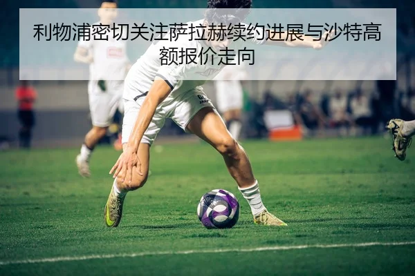 利物浦密切关注萨拉赫续约进展与沙特高额报价走向