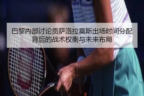 巴黎内部讨论贡萨洛拉莫斯出场时间分配背后的战术权衡与未来布局