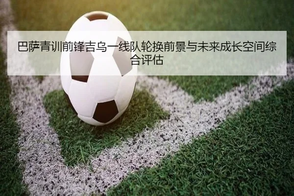 巴萨青训前锋吉乌一线队轮换前景与未来成长空间综合评估